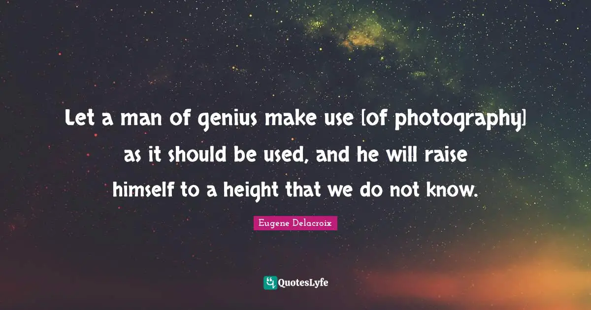 Let a man of genius make use [of photography] as it should be used, and he will raise himself to a height that we do not know.
