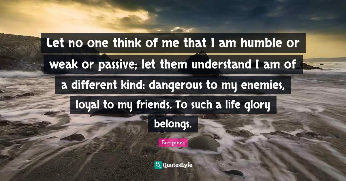 Let no one think of me that I am humble or weak or passive; let them understand I am of a different kind: dangerous to my enemies, loyal to my friends. To such a life glory belongs.
