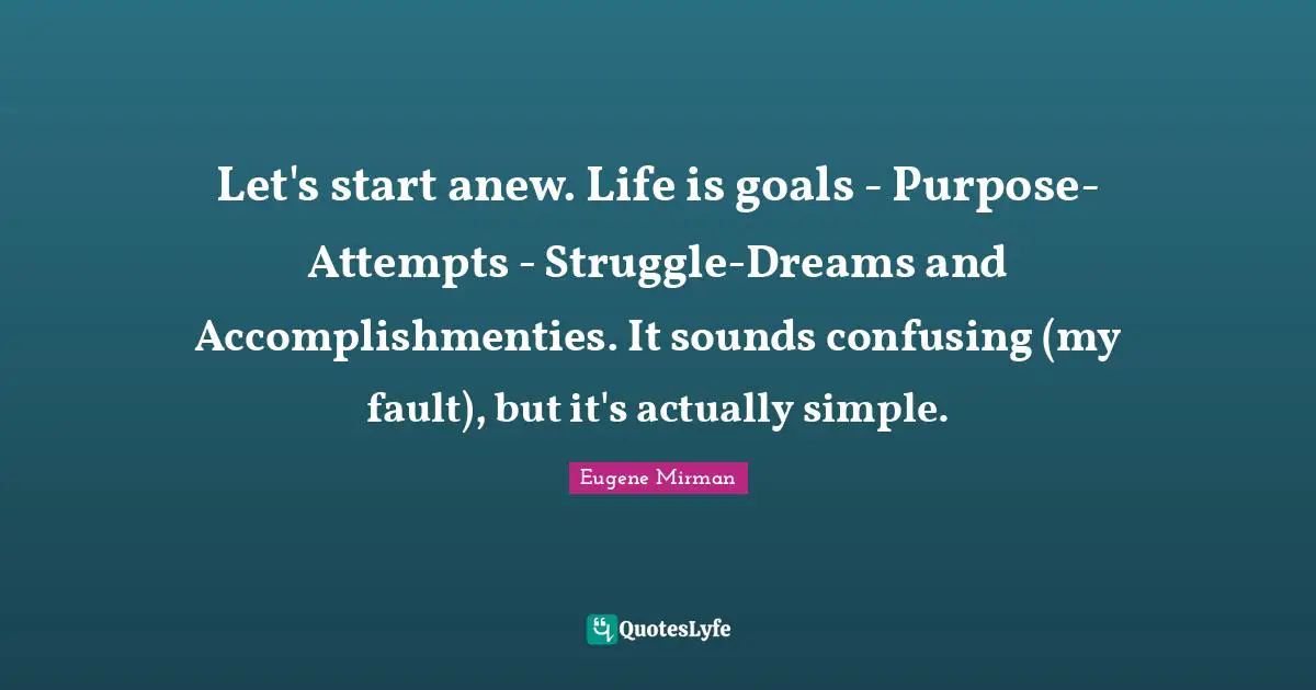 Eugene Mirman Quotes: "Let's start anew. Life is goals - Purpose-Attempts - Struggle-Dreams and Accomplishmenties. It sounds confusing (my fault), but it's actually simple."