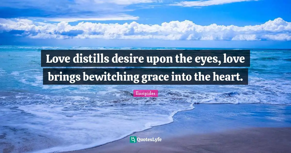 Love distills desire upon the eyes, love brings bewitching grace into the heart.