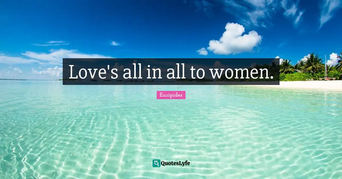 Love's all in all to women.