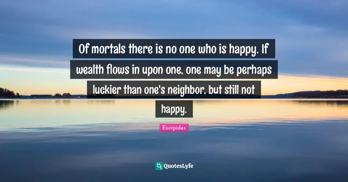 Of mortals there is no one who is happy. If wealth flows in upon one, one may be perhaps luckier than one's neighbor, but still not happy.