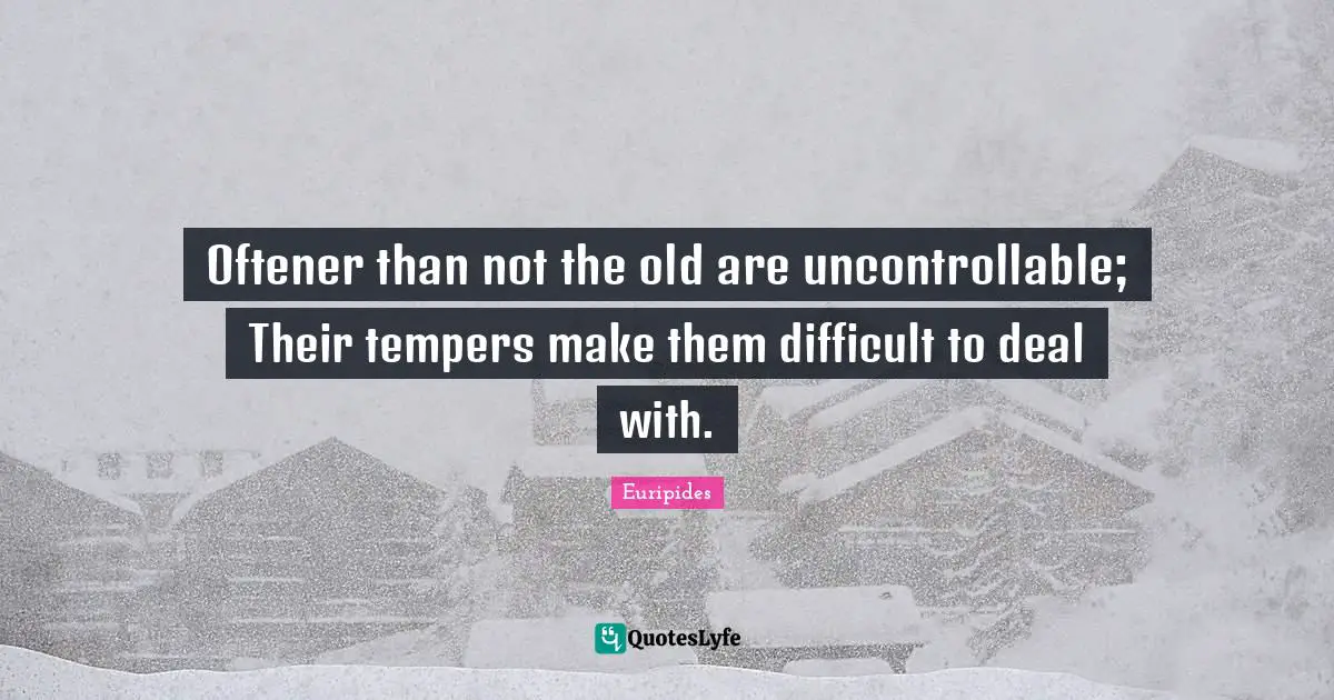 Oftener than not the old are uncontrollable; Their tempers make them difficult to deal with.