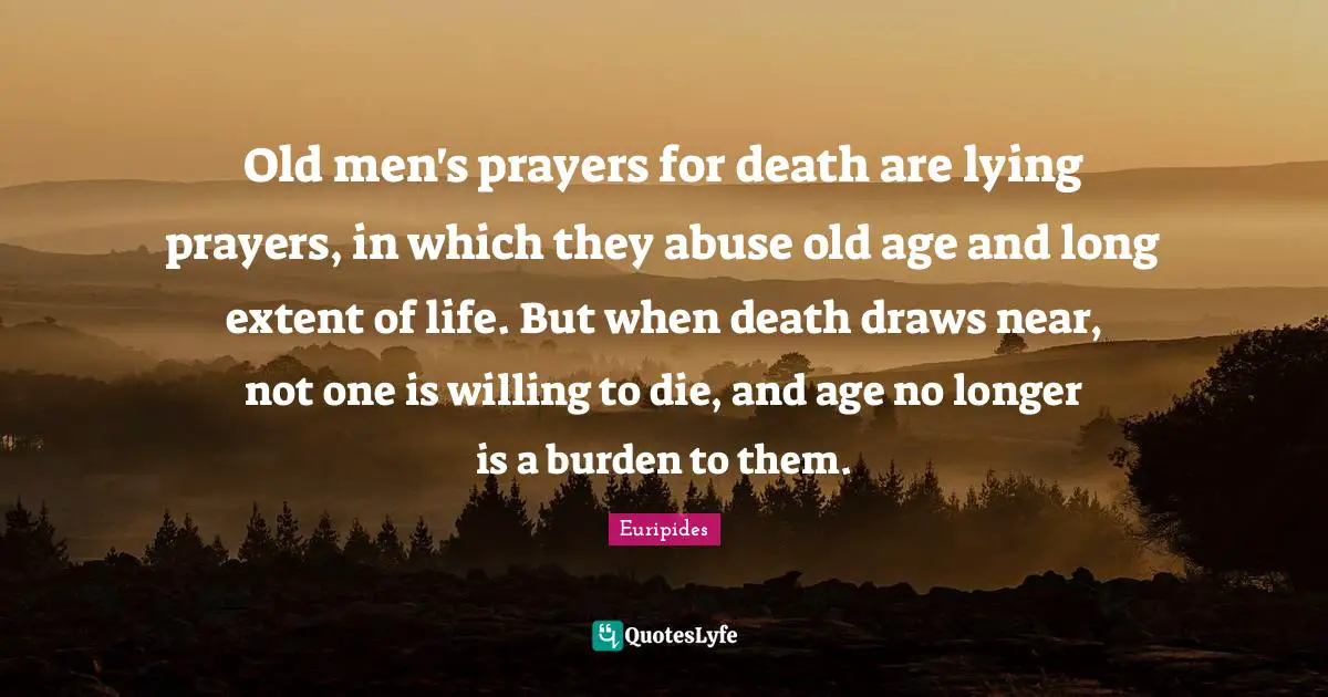 Old men's prayers for death are lying prayers, in which they abuse old age and long extent of life. But when death draws near, not one is willing to die, and age no longer is a burden to them.