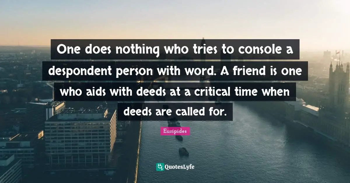 One does nothing who tries to console a despondent person with word. A friend is one who aids with deeds at a critical time when deeds are called for.