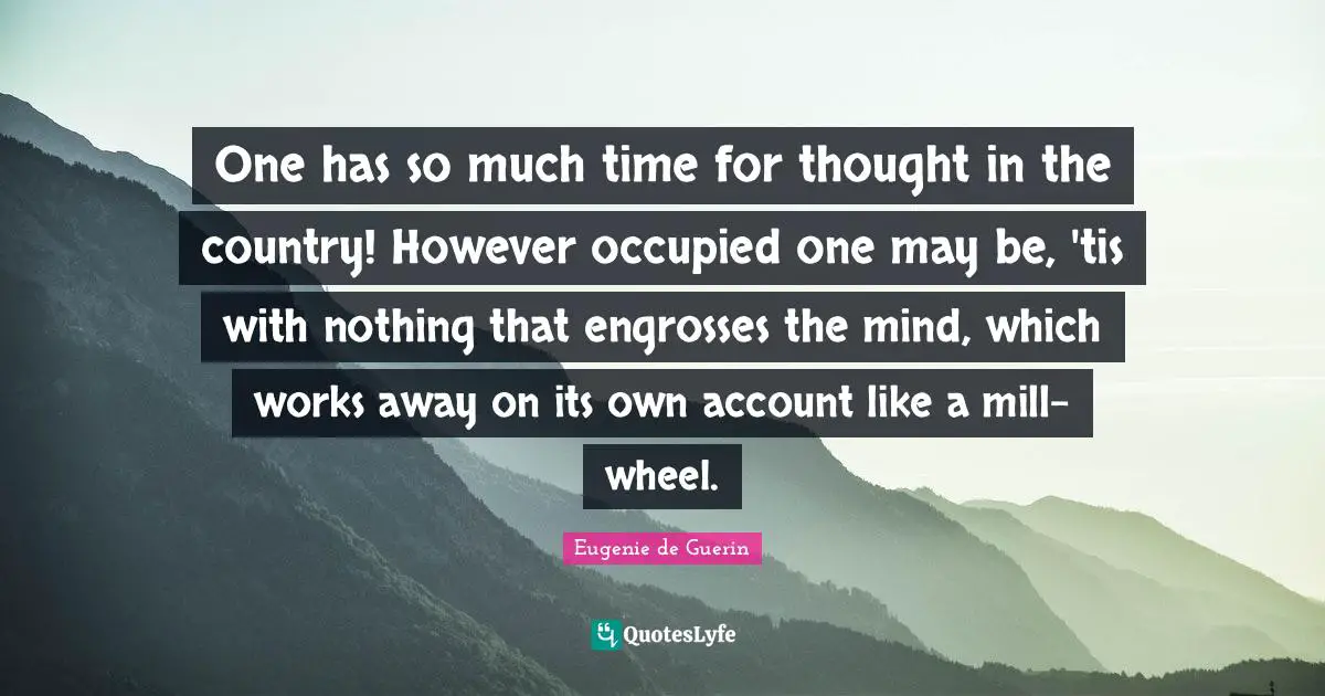 One has so much time for thought in the country! However occupied one may be, 'tis with nothing that engrosses the mind, which works away on its own account like a mill-wheel.