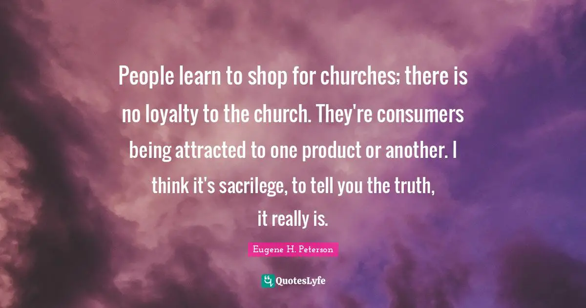 Eugene H. Peterson Quotes: "People learn to shop for churches; there is no loyalty to the church. They're consumers being attracted to one product or another. I think it's sacrilege, to tell you the truth, it really is."