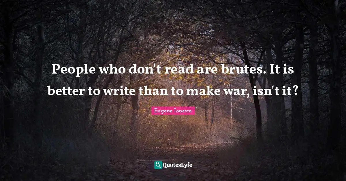 People who don't read are brutes. It is better to write than to make war, isn't it?
