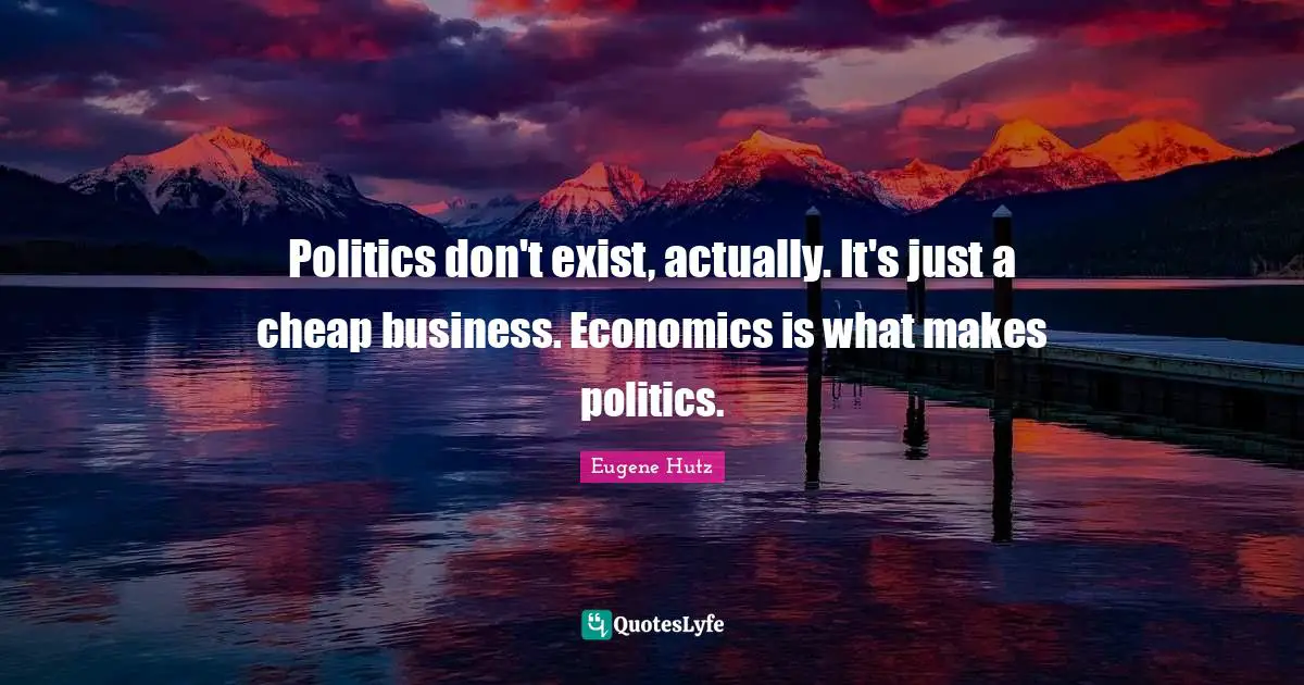Politics don't exist, actually. It's just a cheap business. Economics is what makes politics.