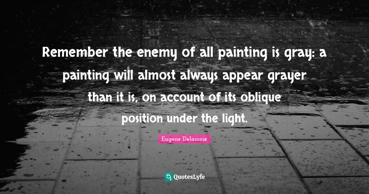 Eugene Delacroix Quotes: "Remember the enemy of all painting is gray: a painting will almost always appear grayer than it is, on account of its oblique position under the light."