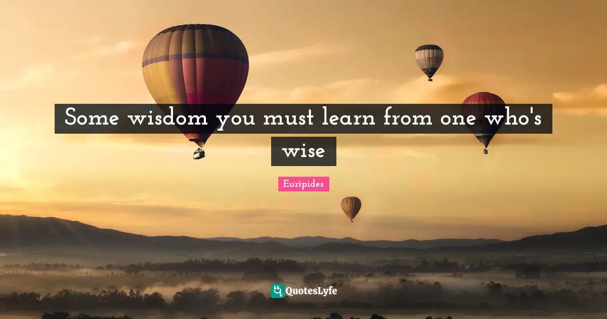 Some wisdom you must learn from one who's wise