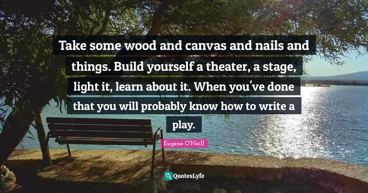 Take some wood and canvas and nails and things. Build yourself a theater, a stage, light it, learn about it. When you've done that you will probably know how to write a play.