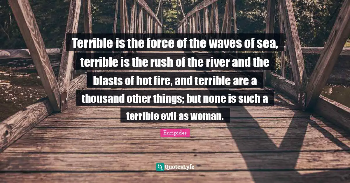 Terrible is the force of the waves of sea, terrible is the rush of the river and the blasts of hot fire, and terrible are a thousand other things; but none is such a terrible evil as woman.