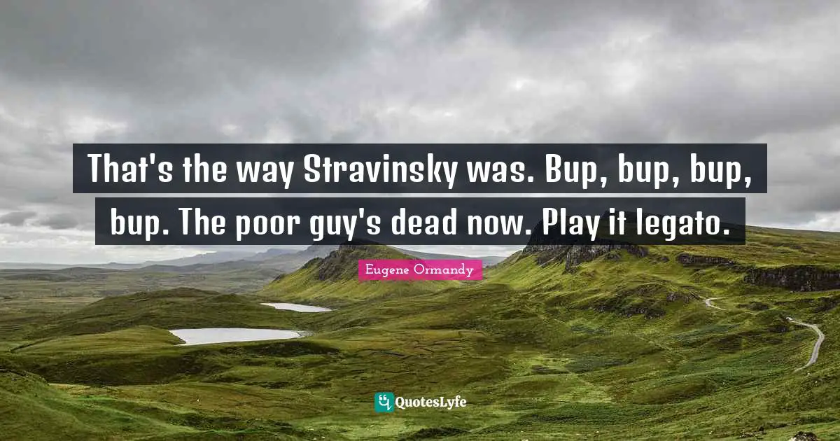 That's the way Stravinsky was. Bup, bup, bup, bup. The poor guy's dead now. Play it legato.