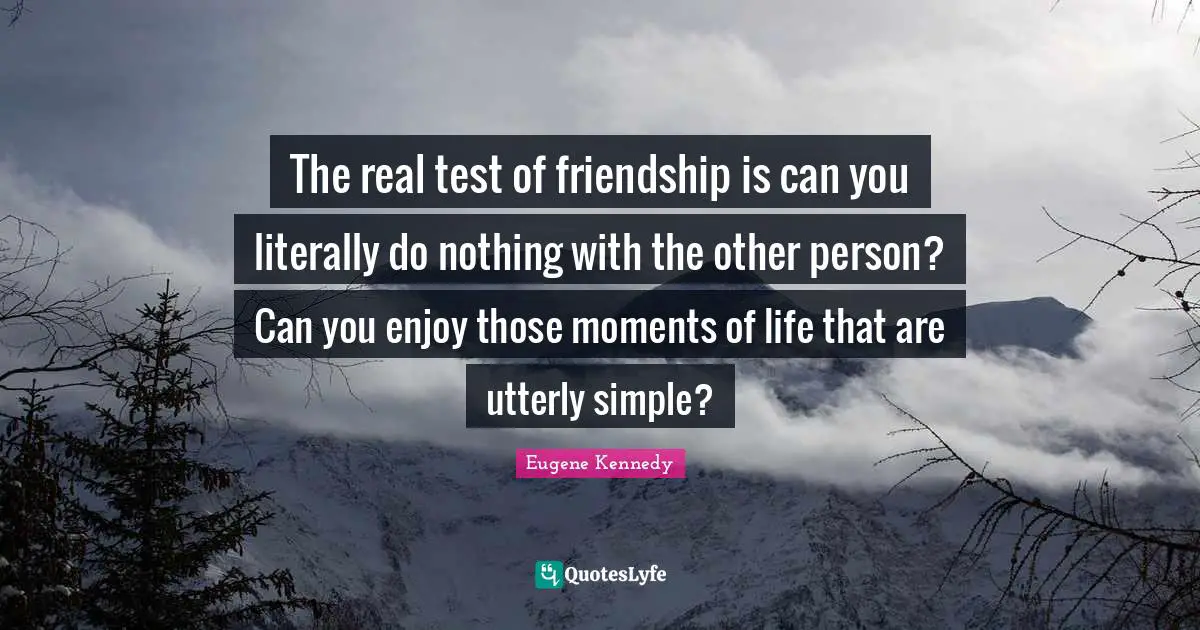 The real test of friendship is can you literally do nothing with the other person? Can you enjoy those moments of life that are utterly simple?