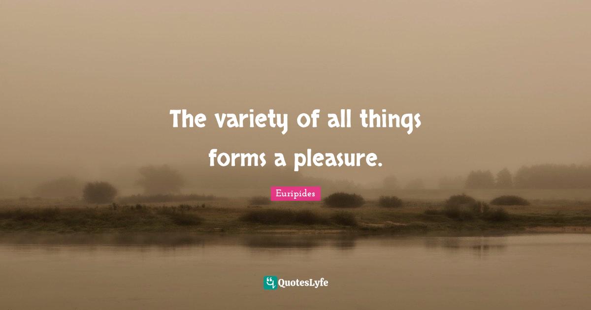 The variety of all things forms a pleasure.