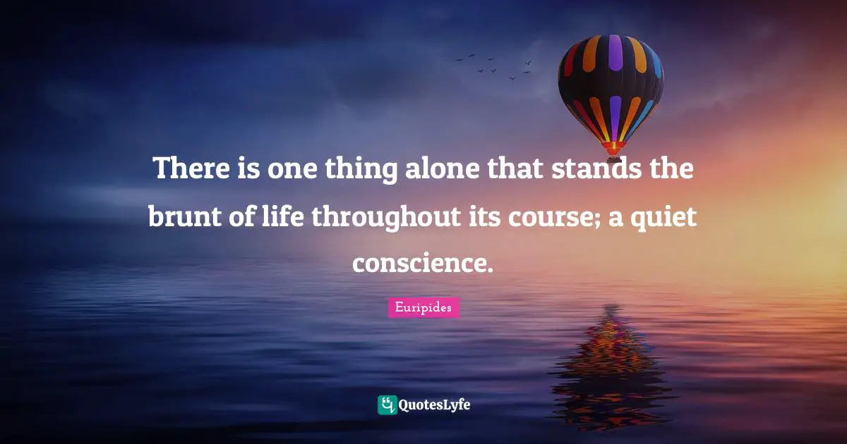 There is one thing alone that stands the brunt of life throughout its course; a quiet conscience.