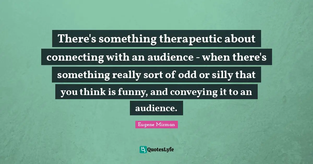 Eugene Mirman Quotes: "There's something therapeutic about connecting with an audience - when there's something really sort of odd or silly that you think is funny, and conveying it to an audience."