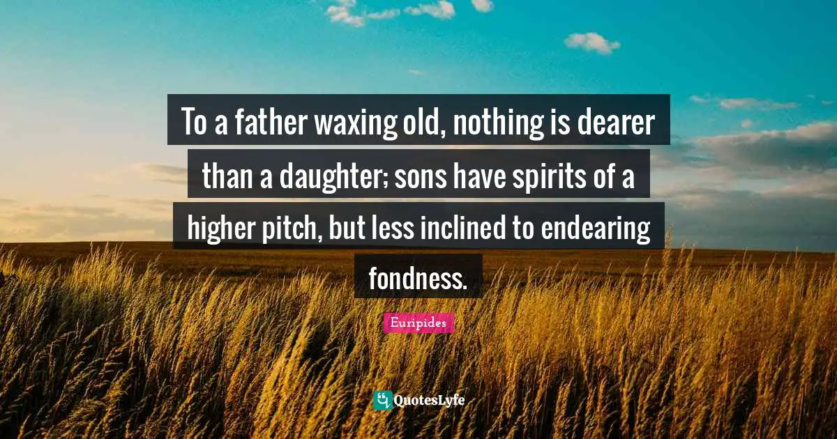To a father waxing old, nothing is dearer than a daughter; sons have spirits of a higher pitch, but less inclined to endearing fondness.