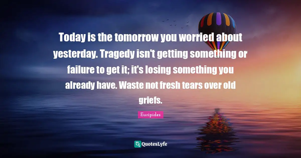 Today is the tomorrow you worried about yesterday. Tragedy isn't getting something or failure to get it; it's losing something you already have. Waste not fresh tears over old griefs.