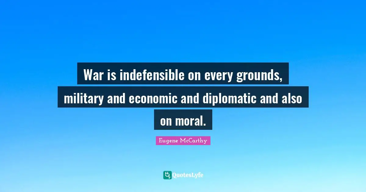 War is indefensible on every grounds, military and economic and diplomatic and also on moral.