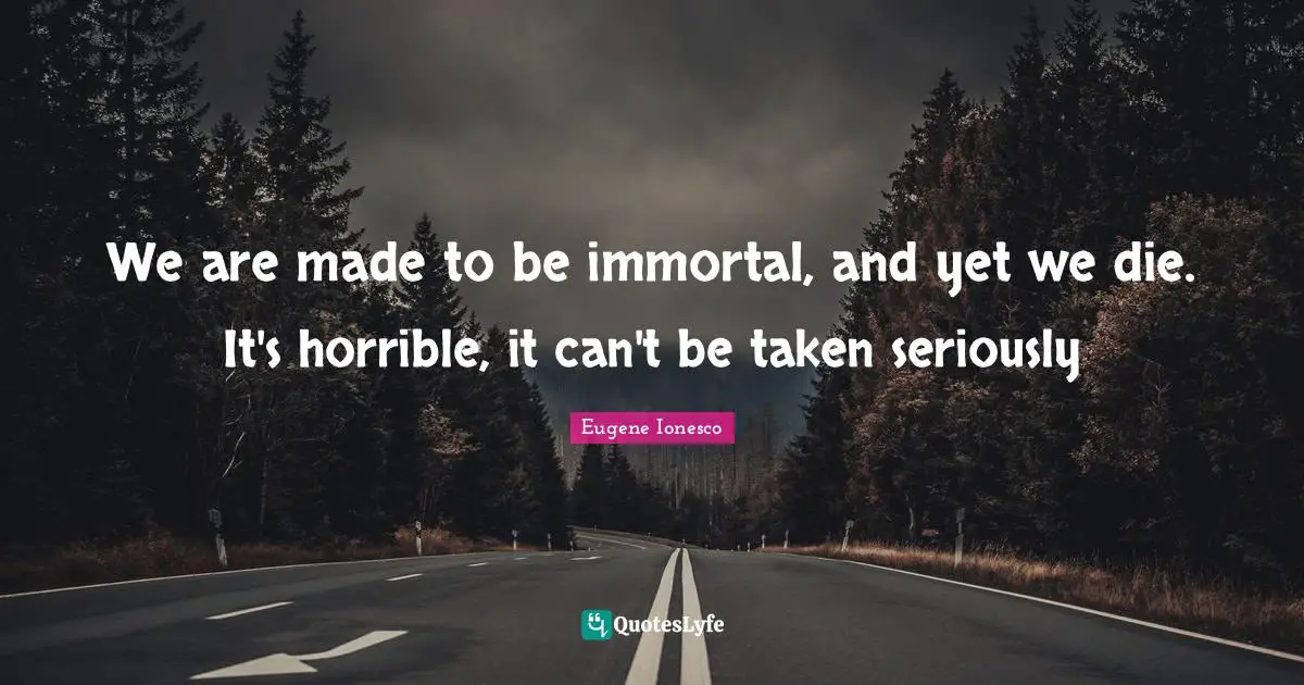 We are made to be immortal, and yet we die. It's horrible, it can't be taken seriously