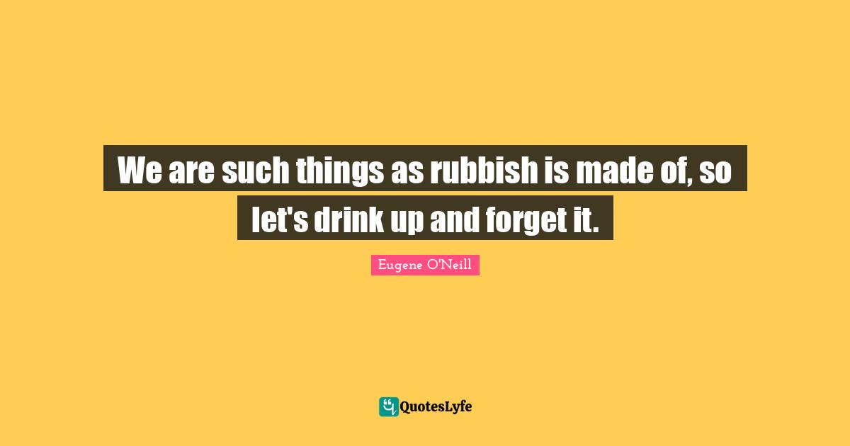 We are such things as rubbish is made of, so let's drink up and forget it.