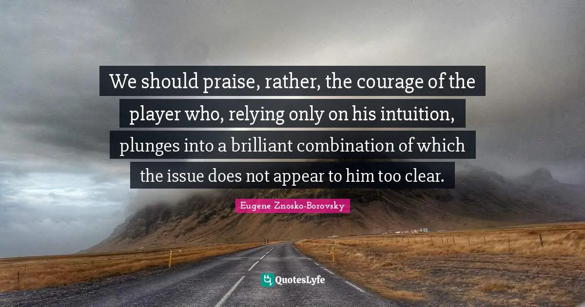 We should praise, rather, the courage of the player who, relying only on his intuition, plunges into a brilliant combination of which the issue does not appear to him too clear.