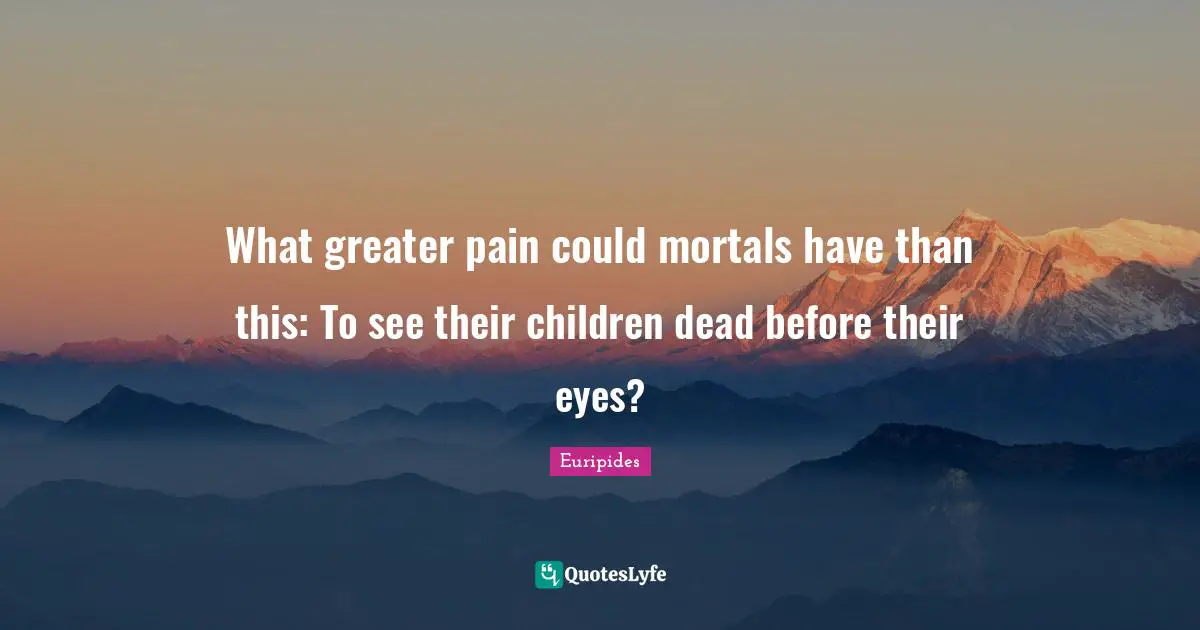 What greater pain could mortals have than this: To see their children dead before their eyes?