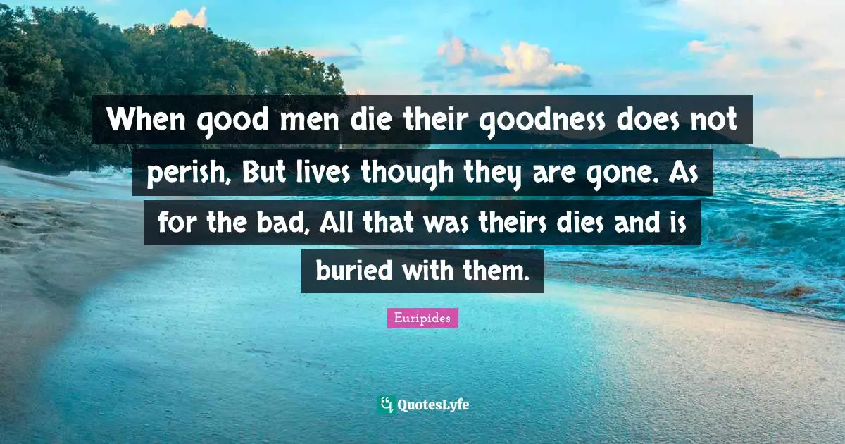 When good men die their goodness does not perish, But lives though they are gone. As for the bad, All that was theirs dies and is buried with them.