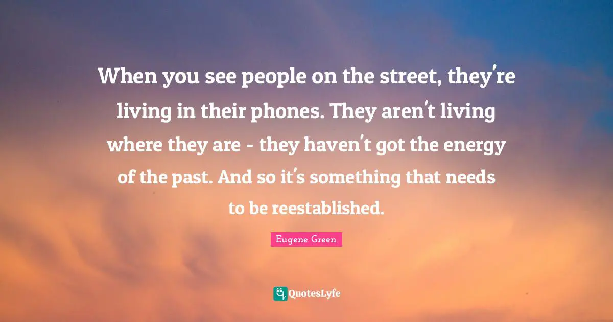 When you see people on the street, they're living in their phones. They aren't living where they are - they haven't got the energy of the past. And so it's something that needs to be reestablished.