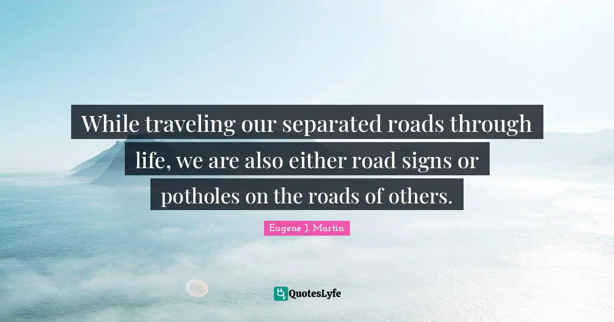 While traveling our separated roads through life, we are also either road signs or potholes on the roads of others.