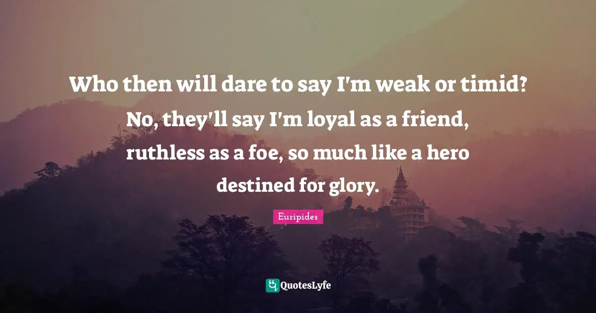 Who then will dare to say I'm weak or timid? No, they'll say I'm loyal as a friend, ruthless as a foe, so much like a hero destined for glory.