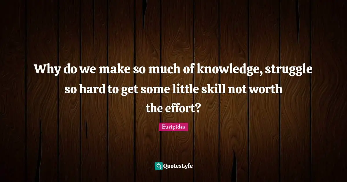 Why do we make so much of knowledge, struggle so hard to get some little skill not worth the effort?