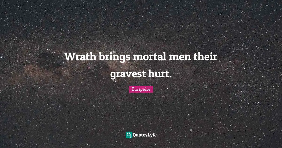 Wrath brings mortal men their gravest hurt.