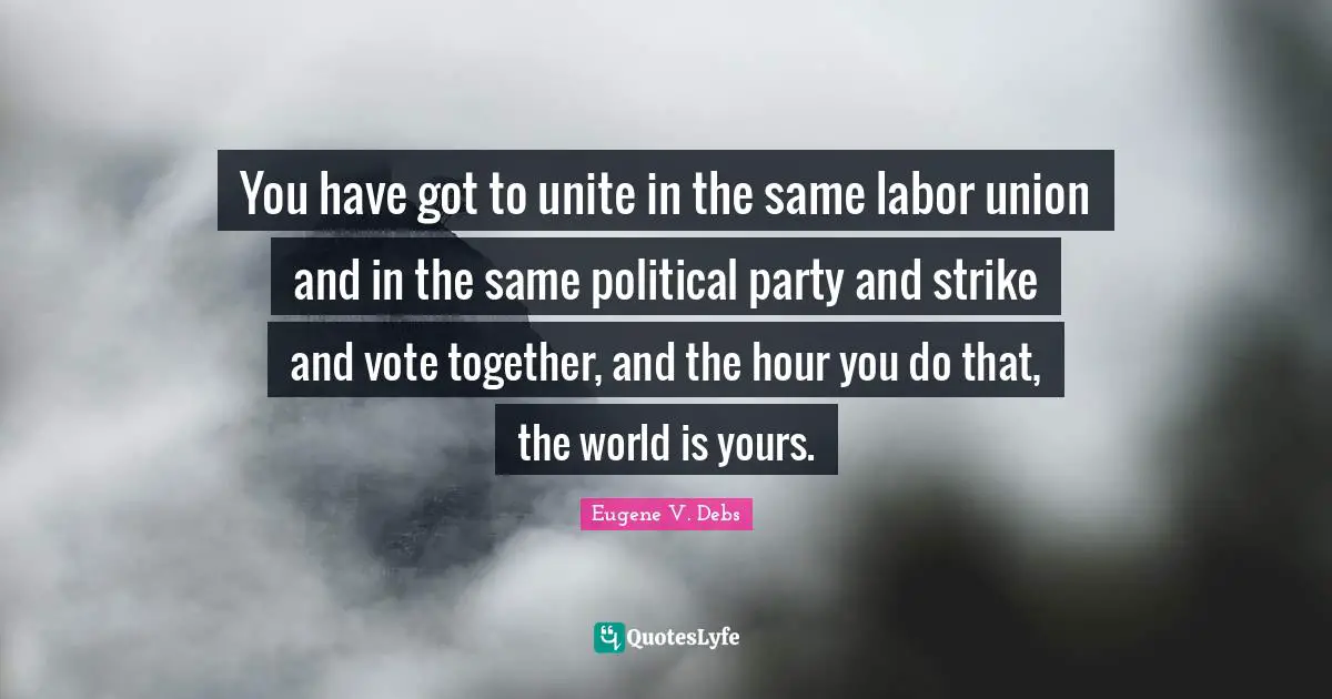 Eugene V. Debs Quotes: "You have got to unite in the same labor union and in the same political party and strike and vote together, and the hour you do that, the world is yours."