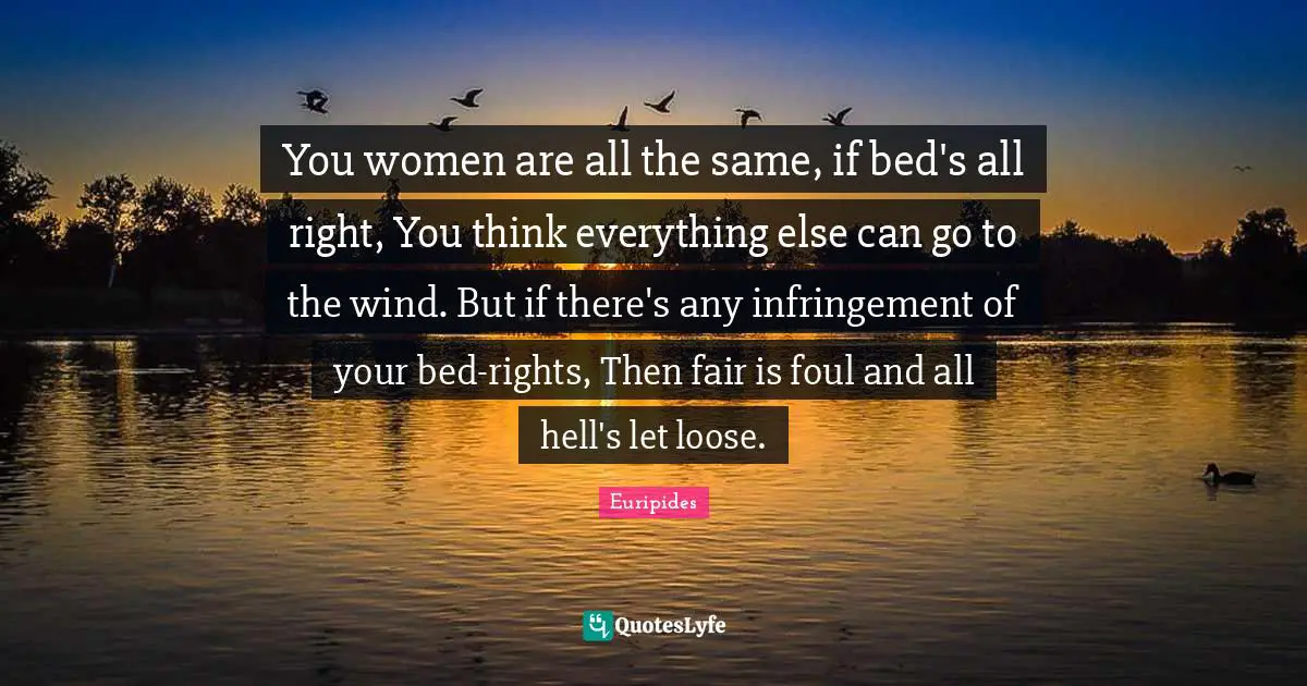 You women are all the same, if bed's all right, You think everything else can go to the wind. But if there's any infringement of your bed-rights, Then fair is foul and all hell's let loose.