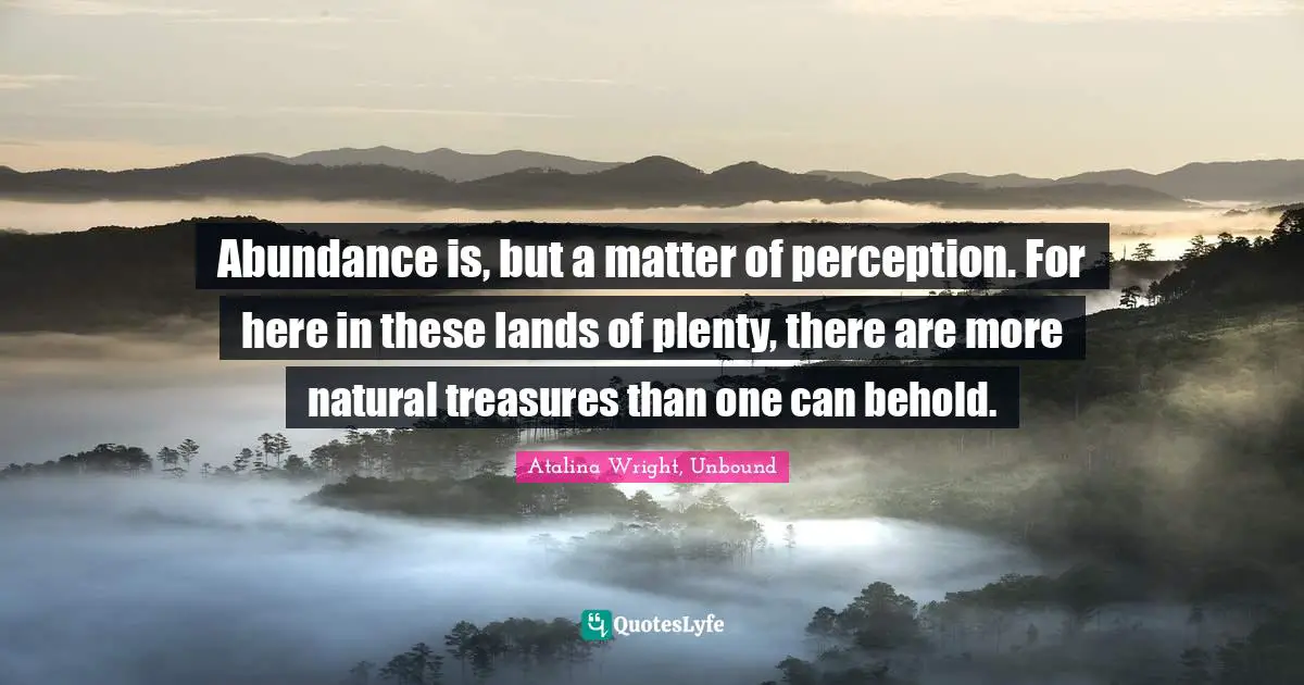 Abundance is, but a matter of perception. For here in these lands of plenty, there are more natural treasures than one can behold.