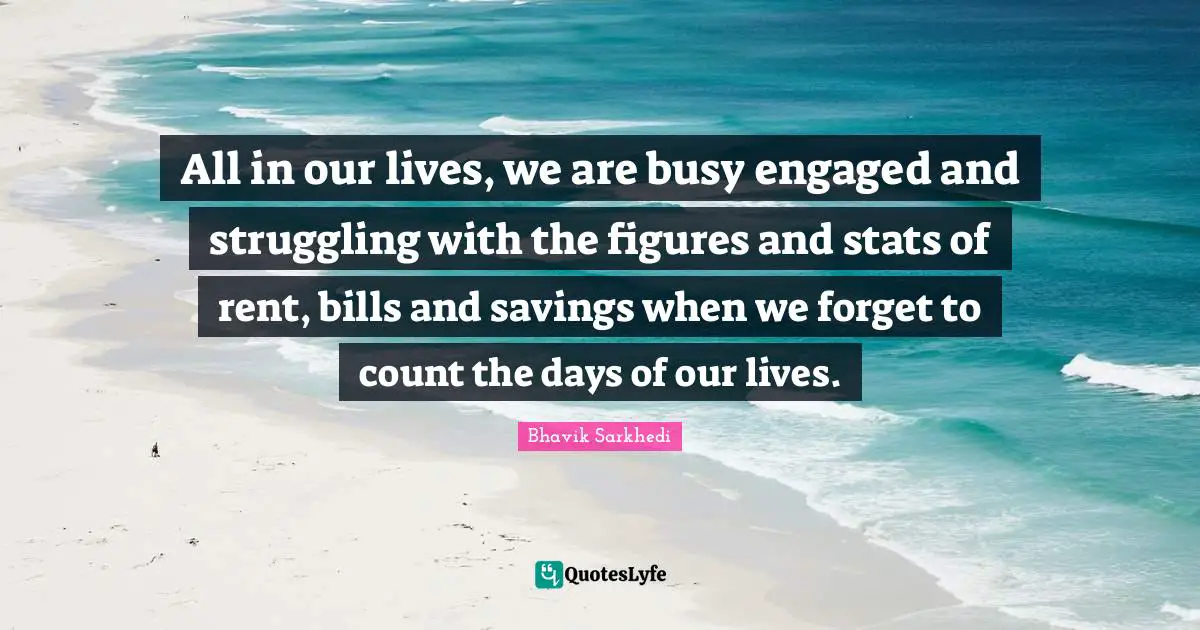 All in our lives, we are busy engaged and struggling with the figures and stats of rent, bills and savings when we forget to count the days of our lives.