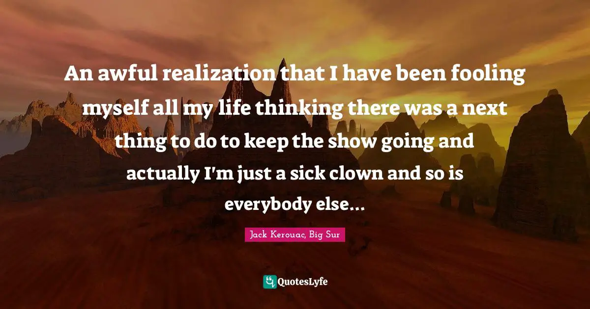 An awful realization that I have been fooling myself all my life thinking there was a next thing to do to keep the show going and actually I'm just a sick clown and so is everybody else...