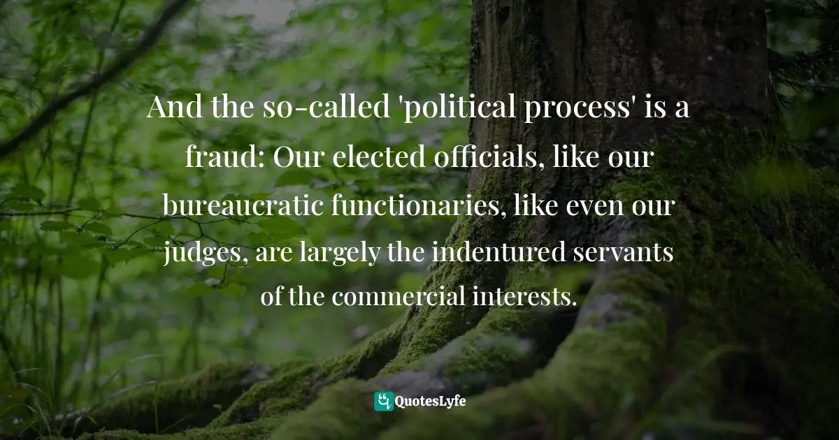 And the so-called 'political process' is a fraud: Our elected officials, like our bureaucratic functionaries, like even our judges, are largely the indentured servants of the commercial interests.