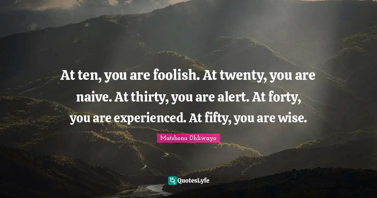 Matshona Dhliwayo Quotes: At ten, you are foolish. At twenty, you are naive. At thirty, you are alert. At forty, you are experienced. At fifty, you are wise.