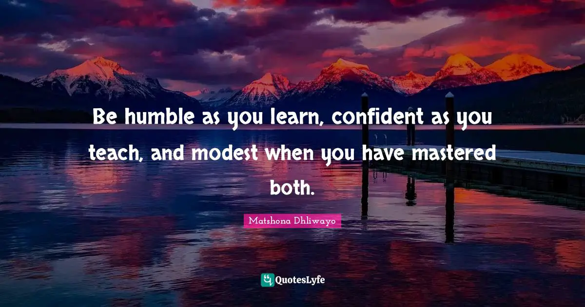 Be humble as you learn, confident as you teach, and modest when you have mastered both.