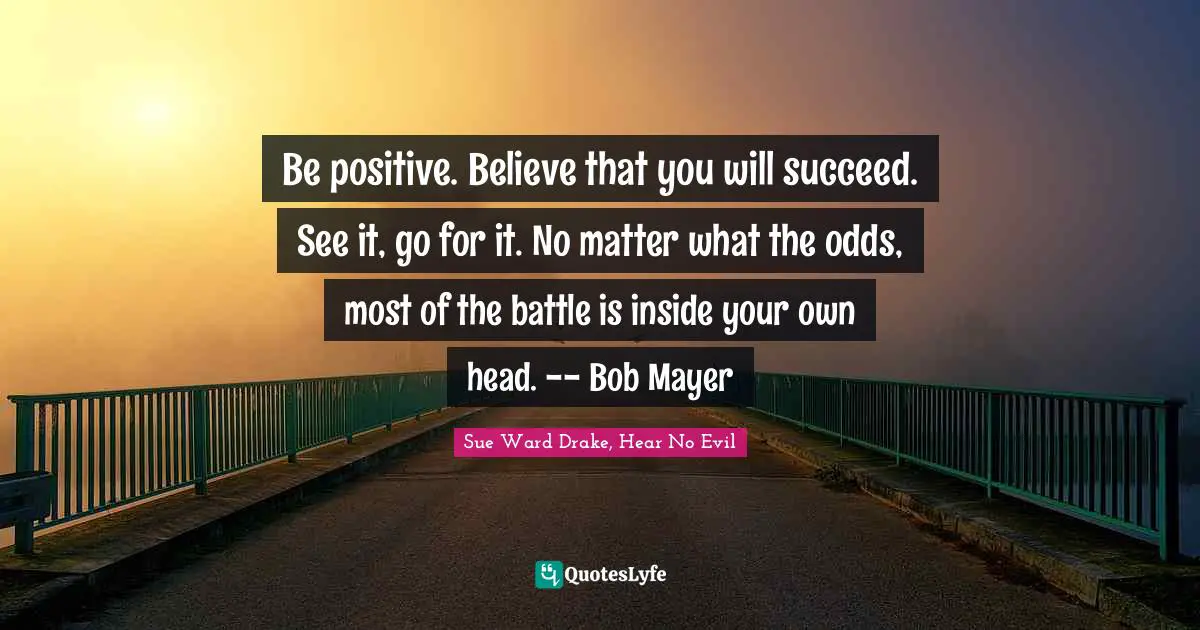 Sue Ward Drake, Hear No Evil Quotes: "Be positive. Believe that you will succeed. See it, go for it. No matter what the odds, most of the battle is inside your own head. -- Bob Mayer"