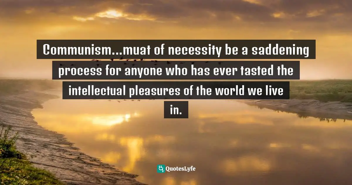 Communism...muat of necessity be a saddening process for anyone who has ever tasted the intellectual pleasures of the world we live in.