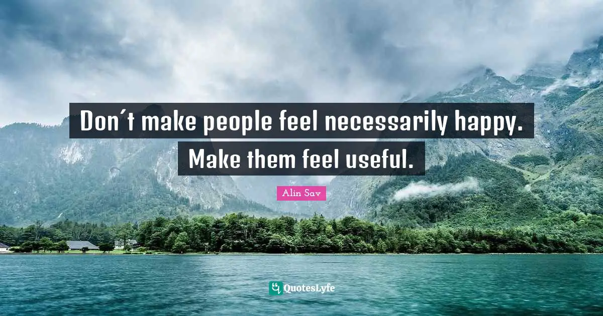 Don´t make people feel necessarily happy. Make them feel useful.
