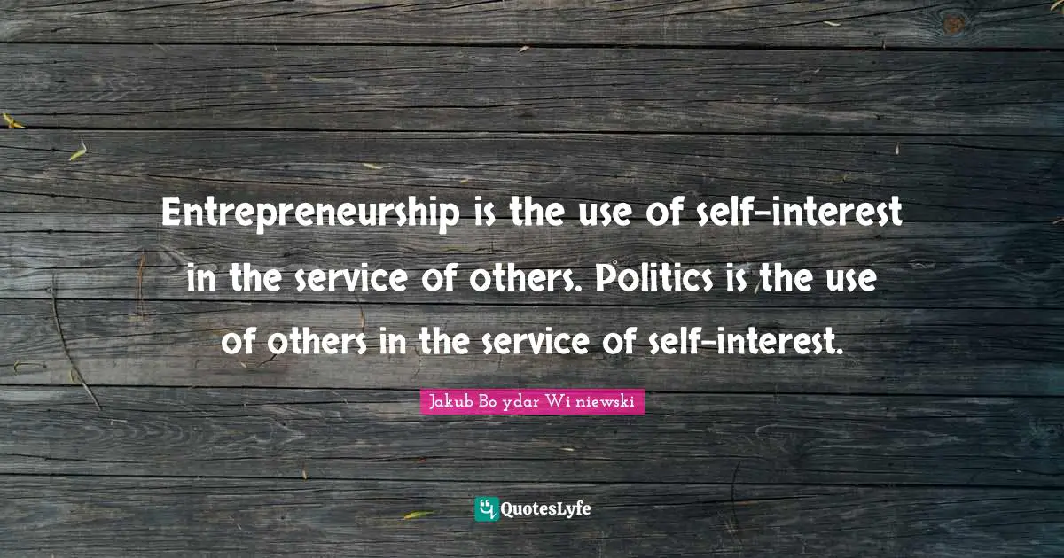 Entrepreneurship is the use of self-interest in the service of others. Politics is the use of others in the service of self-interest.
