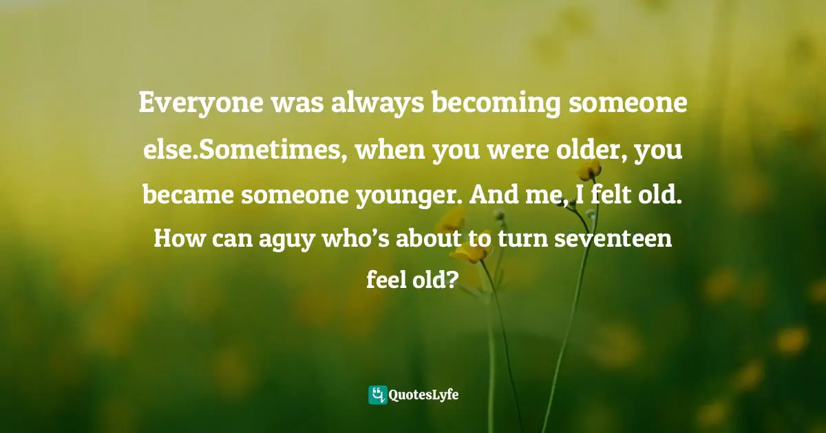 Everyone was always becoming someone else.Sometimes, when you were older, you became someone younger. And me, I felt old. How can aguy who’s about to turn seventeen feel old?