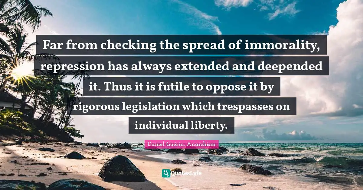 Far from checking the spread of immorality, repression has always extended and deepended it. Thus it is futile to oppose it by rigorous legislation which trespasses on individual liberty.