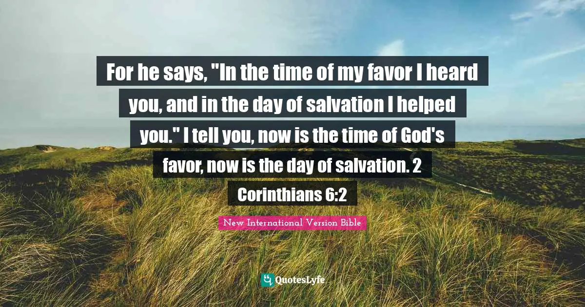 For he says, "In the time of my favor I heard you, and in the day of salvation I helped you." I tell you, now is the time of God's favor, now is the day of salvation. 2 Corinthians 6:2